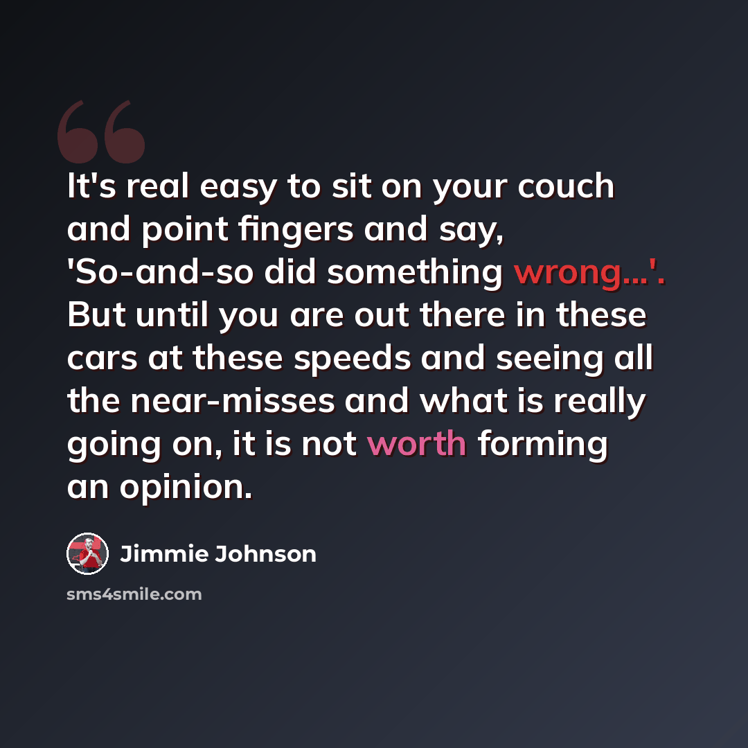“It's real easy to sit on your couch and point fingers and say, 'So-and-so did something wrong...'. But until you are out there in these cars at these speeds and seeing all the near-misses and what is really going on, it is not worth forming an opinion.” quote by Jimmie Johnson