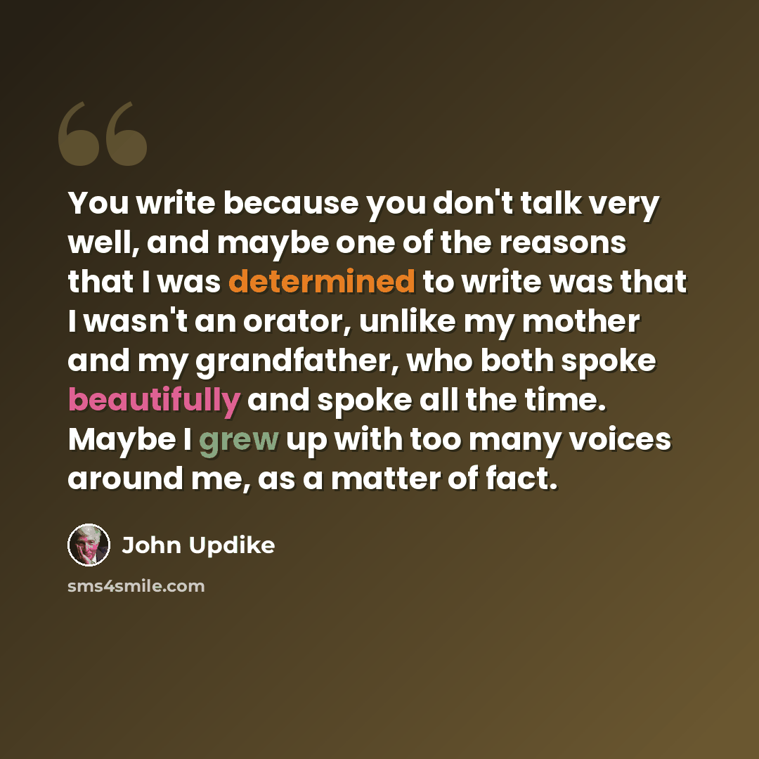 “You write because you don't talk very well, and maybe one of the reasons that I was determined to write was that I wasn't an orator, unlike my mother and my grandfather, who both spoke beautifully and spoke all the time. Maybe I grew up with too many voices around me, as a matter of fact.” quote by John Updike