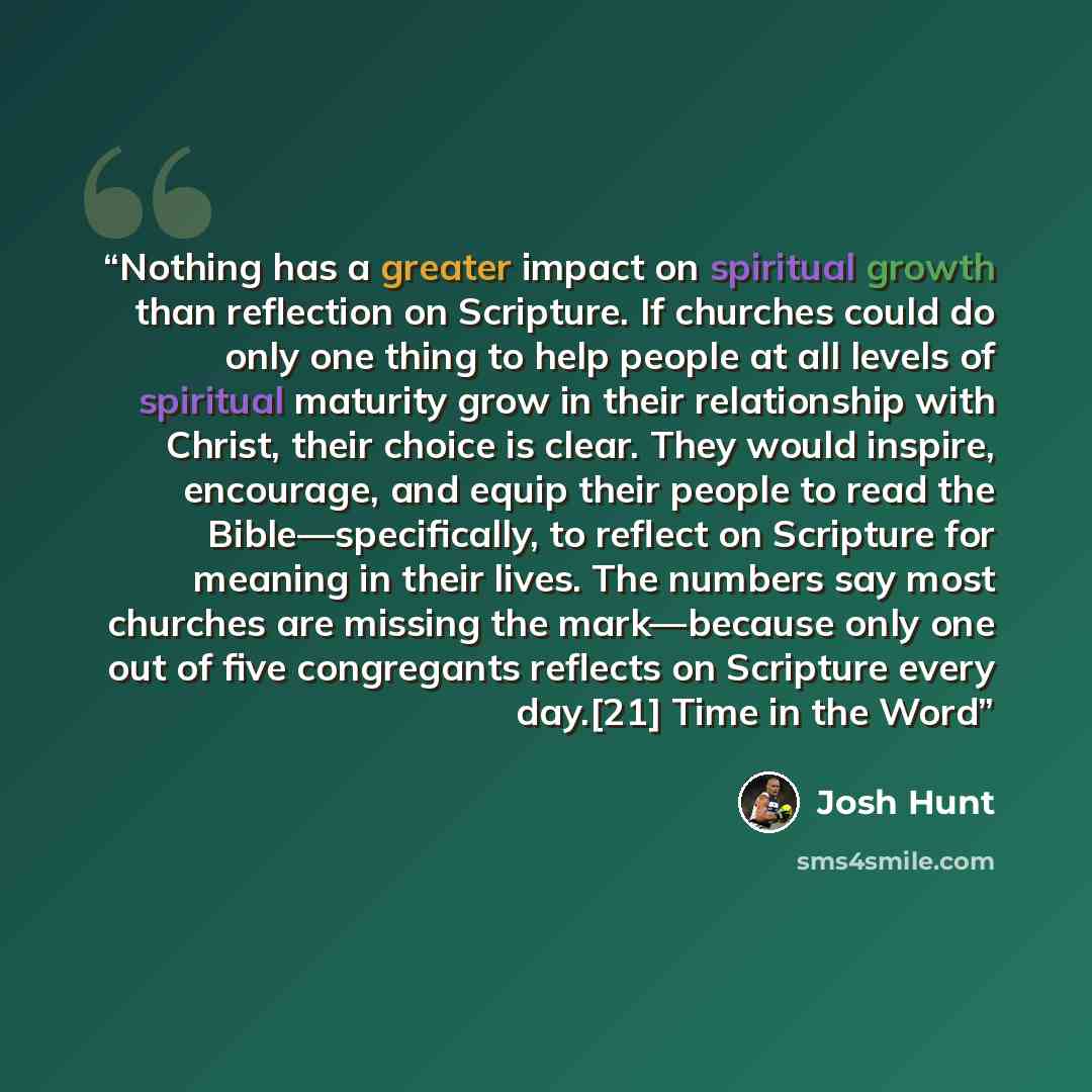 “Nothing has a greater impact on spiritual growth than reflection on Scripture. If churches could do only one thing to help people at all levels of spiritual maturity grow in their relationship with Christ, their choice is clear. They would inspire, encourage, and equip their people to read the…” quote by Josh Hunt