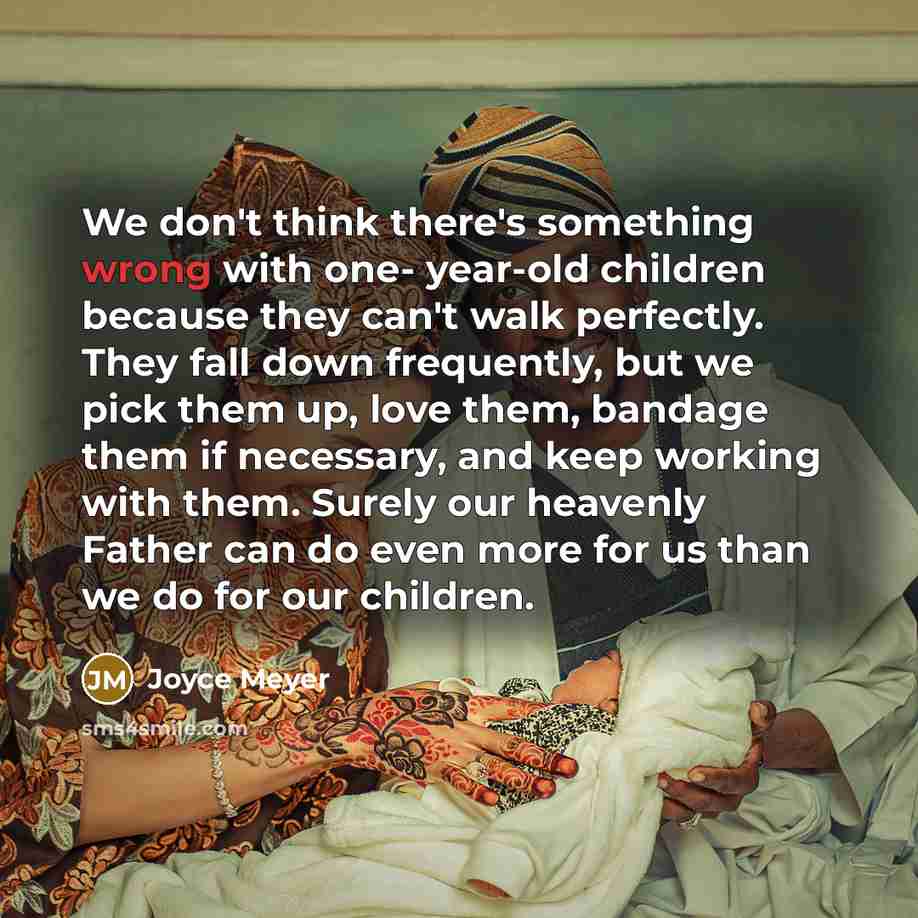 “We don't think there's something wrong with one- year-old children because they can't walk perfectly. They fall down frequently, but we pick them up, love them, bandage them if necessary, and keep working with them. Surely our heavenly Father can do even more for us than we do for our children.” quote by Joyce Meyer