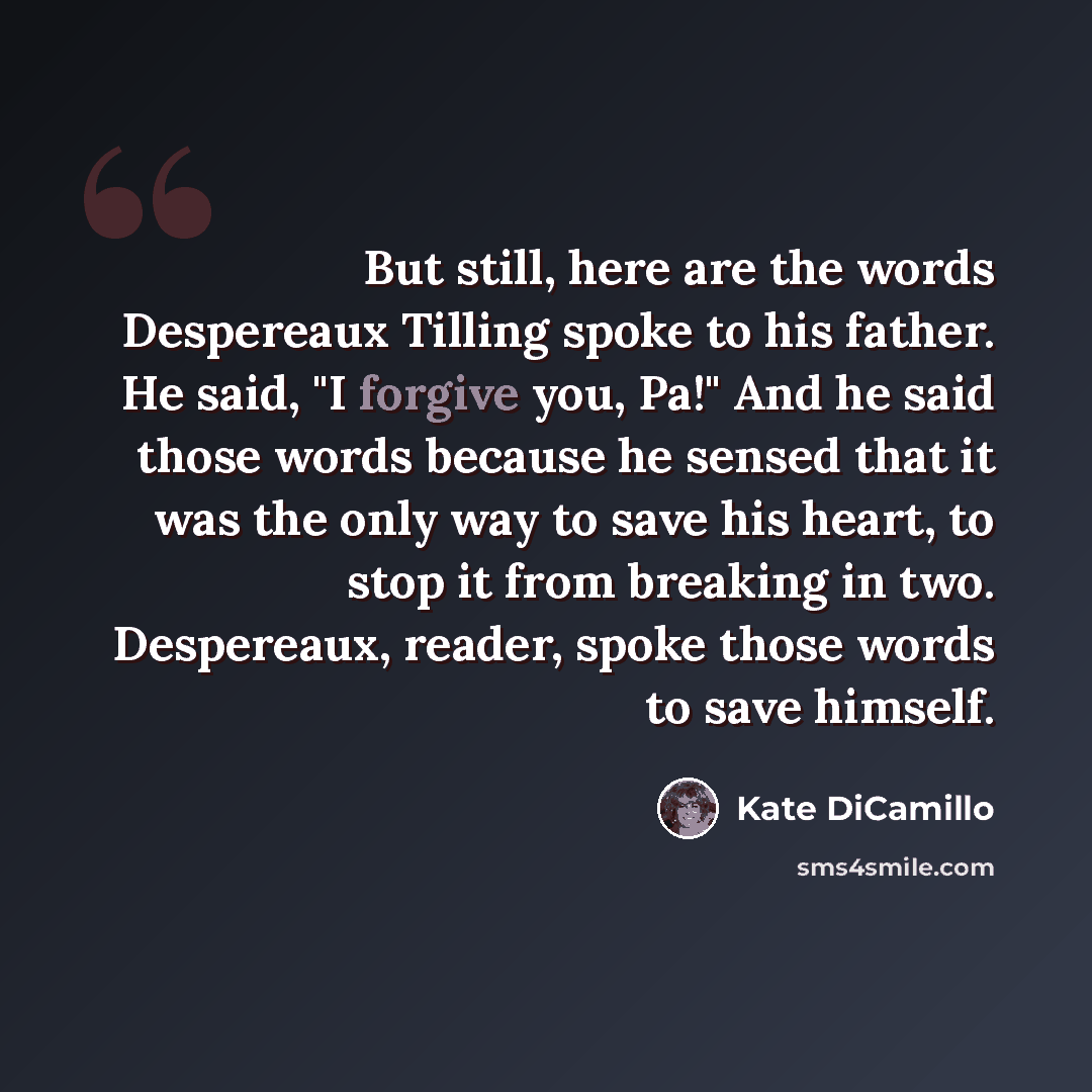 “But still, here are the words Despereaux Tilling spoke to his father. He said, "I forgive you, Pa!" And he said those words because he sensed that it was the only way to save his heart, to stop it from breaking in two. Despereaux, reader, spoke those words to save himself.” quote by Kate DiCamillo
