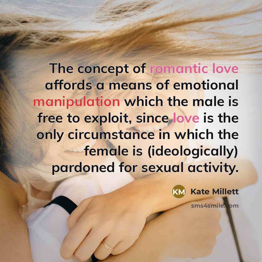 “The concept of romantic love affords a means of emotional manipulation which the male is free to exploit, since love is the only circumstance in which the female is (ideologically) pardoned for sexual activity.” quote by Kate Millett