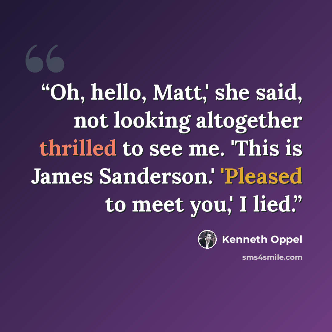 “Oh, hello, Matt,' she said, not looking altogether thrilled to see me. 'This is James Sanderson.' 'Pleased to meet you,' I lied.” quote by Kenneth Oppel