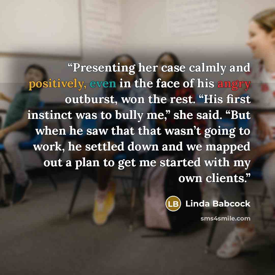 “Presenting her case calmly and positively, even in the face of his angry outburst, won the rest. “His first instinct was to bully me,” she said. “But when he saw that that wasn’t going to work, he settled down and we mapped out a plan to get me started with my own clients.” quote by Linda Babcock