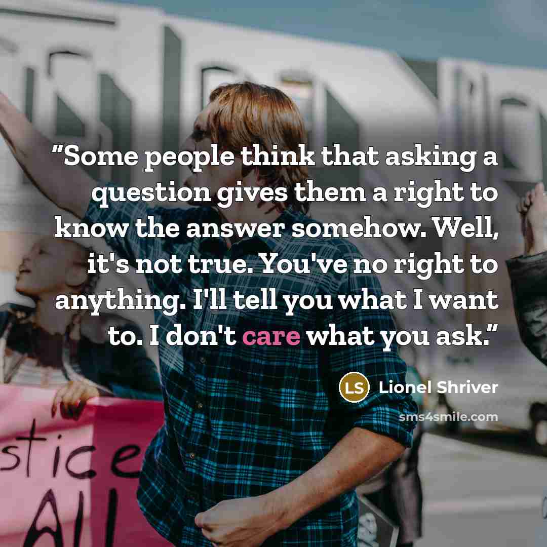 “Some people think that asking a question gives them a right to know the answer somehow. Well, it's not true. You've no right to anything. I'll tell you what I want to. I don't care what you ask.” quote by Lionel Shriver