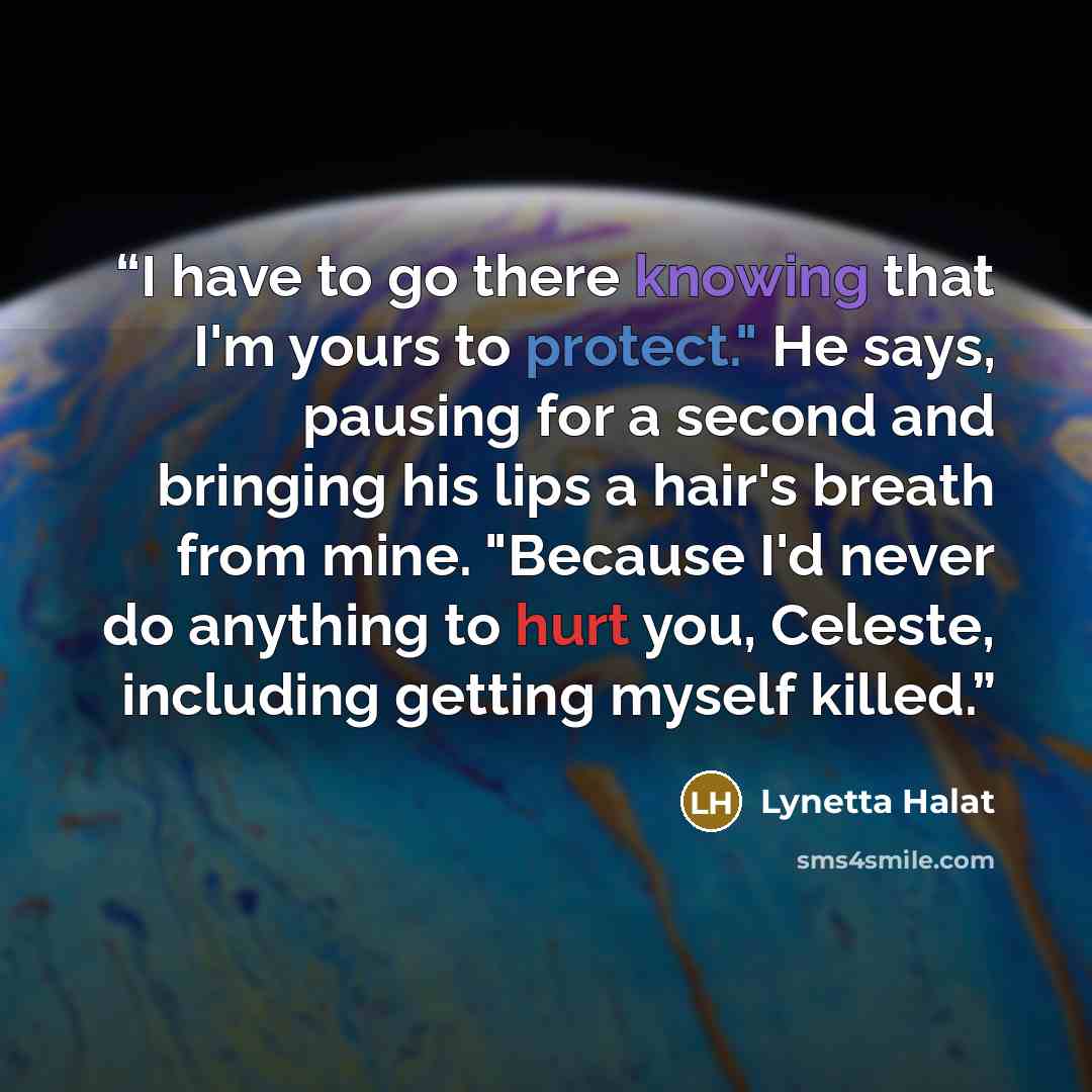 “I have to go there knowing that I'm yours to protect." He says, pausing for a second and bringing his lips a hair's breath from mine. "Because I'd never do anything to hurt you, Celeste, including getting myself killed.” quote by Lynetta Halat
