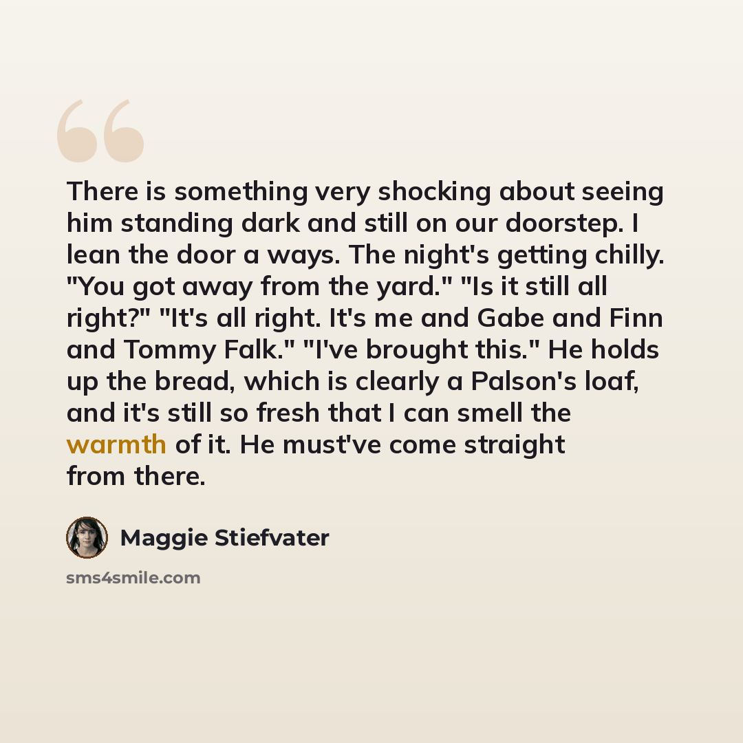 “There is something very shocking about seeing him standing dark and still on our doorstep. I lean the door a ways. The night's getting chilly. "You got away from the yard." "Is it still all right?" "It's all right. It's me and Gabe and Finn and Tommy Falk." "I've brought this." He holds up the…” quote by Maggie Stiefvater
