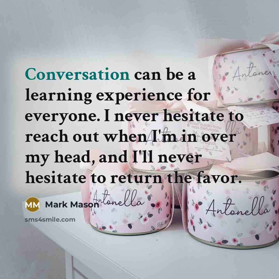 “Conversation can be a learning experience for everyone. I never hesitate to reach out when I'm in over my head, and I'll never hesitate to return the favor.” quote by Mark Mason