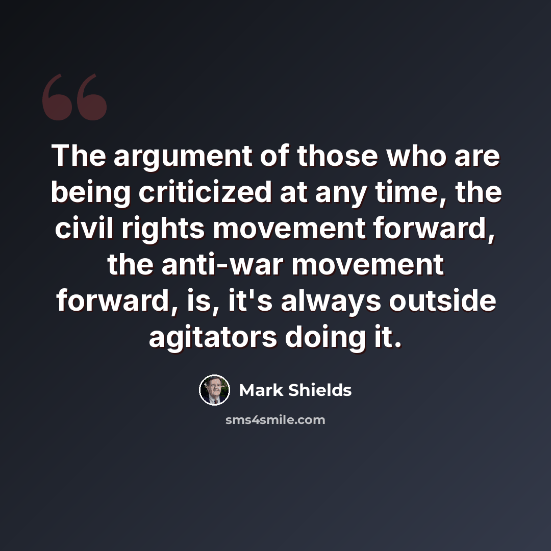 “The argument of those who are being criticized at any time, the civil rights movement forward, the anti-war movement forward, is, it's always outside agitators doing it.” quote by Mark Shields