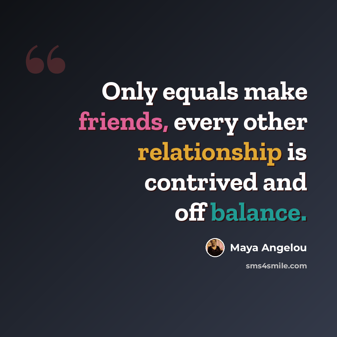 “Only equals make friends, every other relationship is contrived and off balance.” quote by Maya Angelou