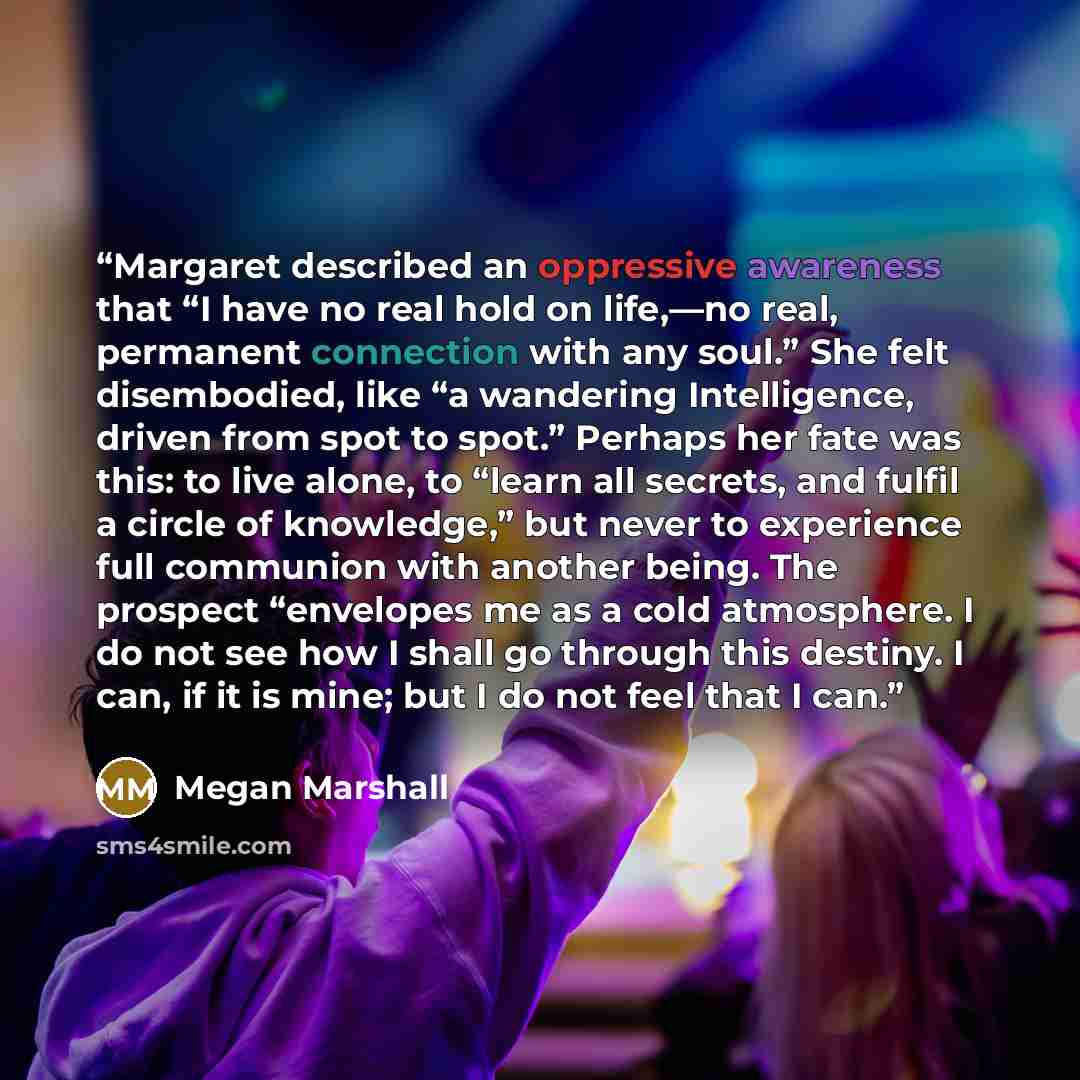 “Margaret described an oppressive awareness that “I have no real hold on life,—no real, permanent connection with any soul.” She felt disembodied, like “a wandering Intelligence, driven from spot to spot.” Perhaps her fate was this: to live alone, to “learn all secrets, and fulfil a circle of…” quote by Megan Marshall