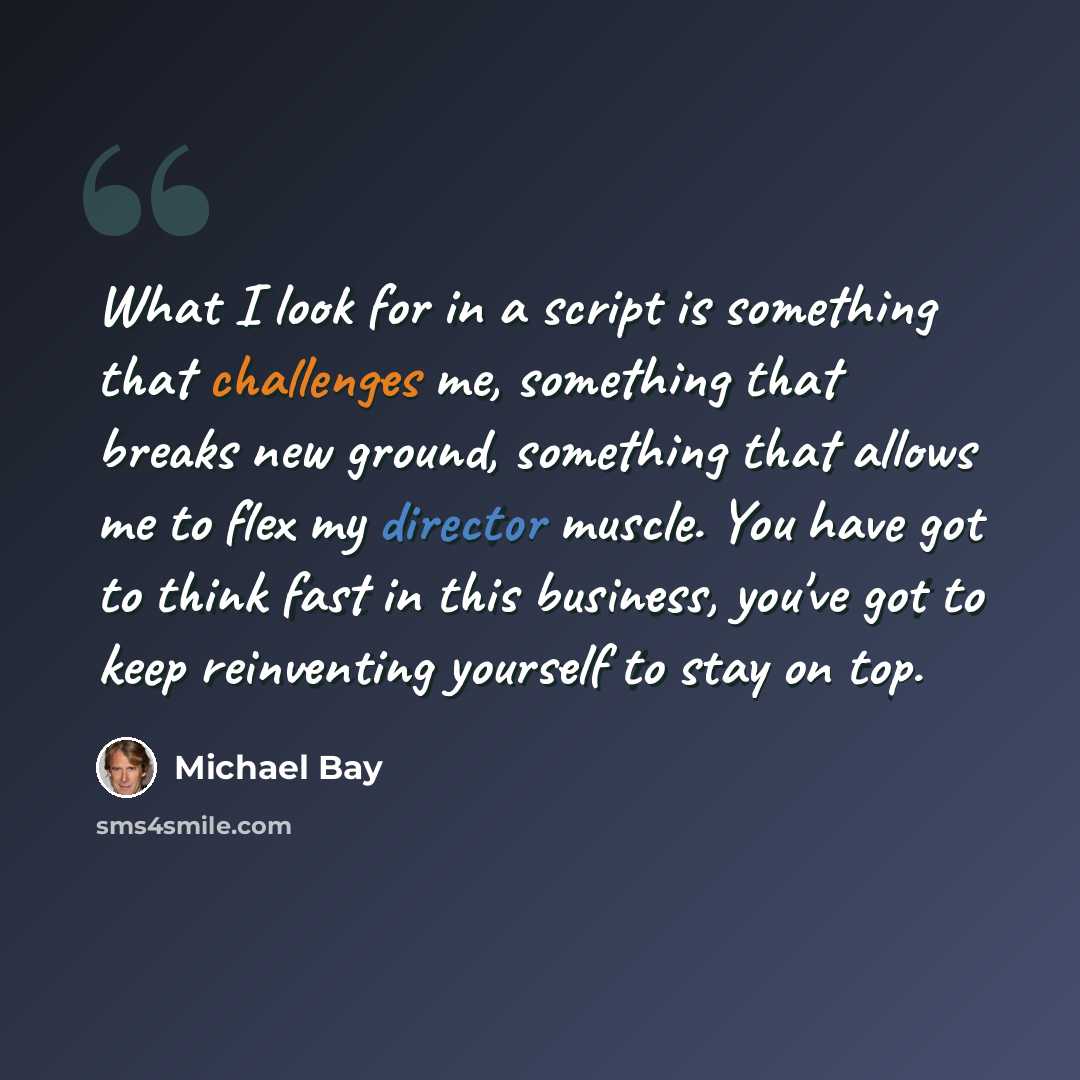 “What I look for in a script is something that challenges me, something that breaks new ground, something that allows me to flex my director muscle. You have got to think fast in this business, you've got to keep reinventing yourself to stay on top.” quote by Michael Bay