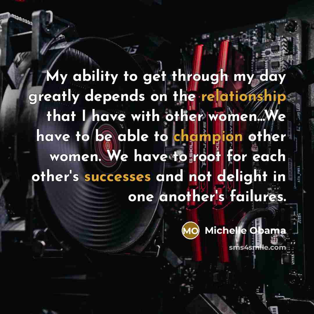 “My ability to get through my day greatly depends on the relationship that I have with other women...We have to be able to champion other women. We have to root for each other's successes and not delight in one another's failures.” quote by Michelle Obama