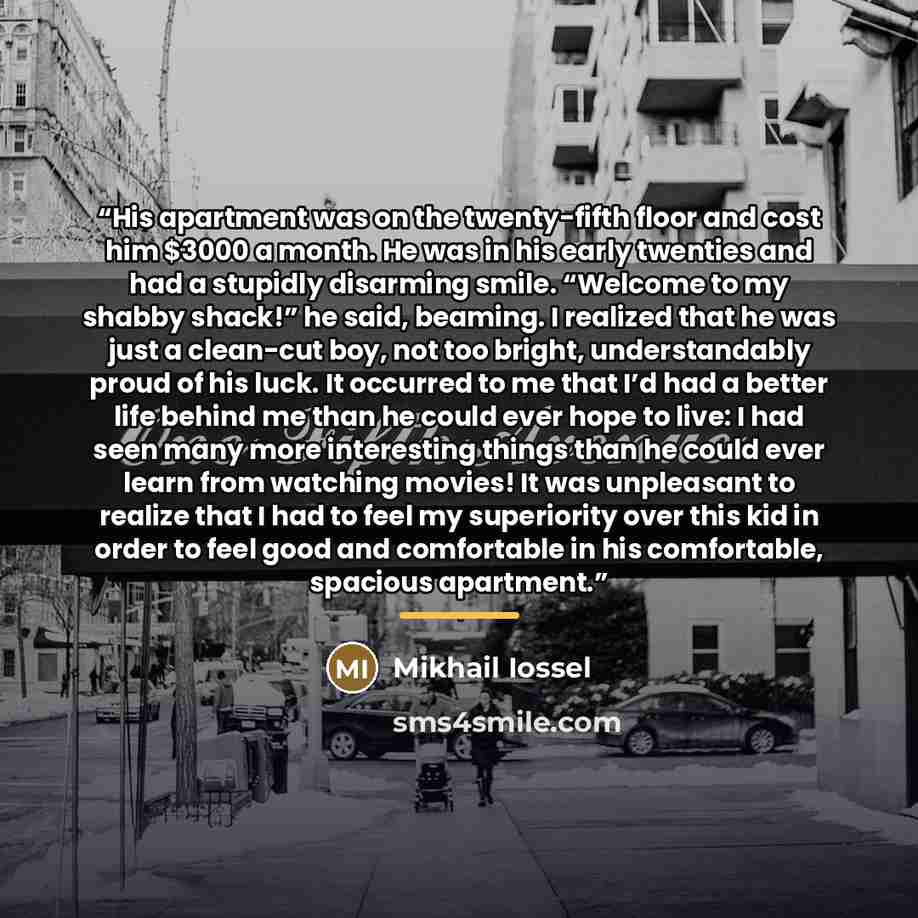 “His apartment was on the twenty-fifth floor and cost him $3000 a month. He was in his early twenties and had a stupidly disarming smile. “Welcome to my shabby shack!” he said, beaming. I realized that he was just a clean-cut boy, not too bright, understandably proud of his luck. It occurred to me…” quote by Mikhail Iossel