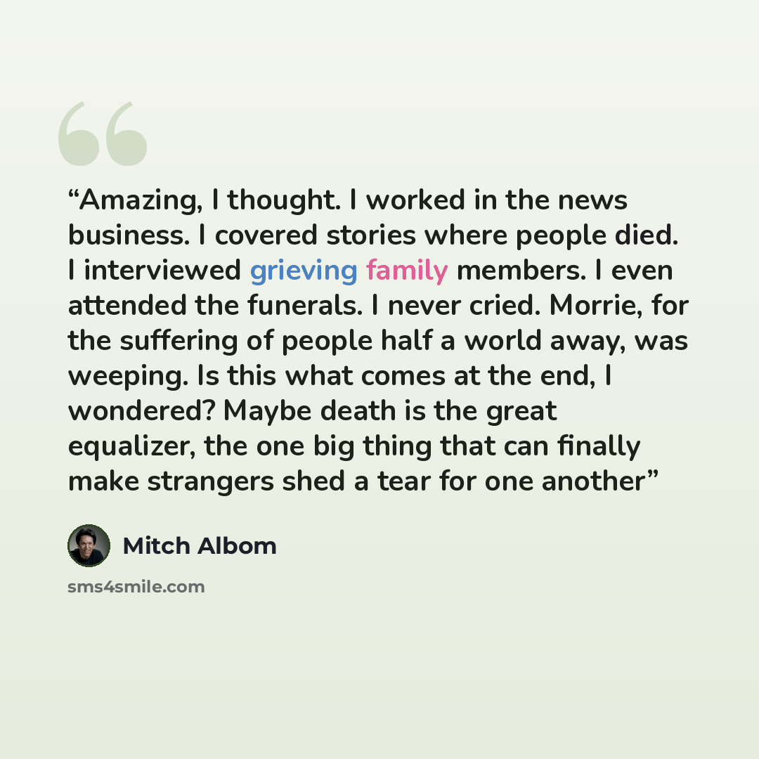 “Amazing, I thought. I worked in the news business. I covered stories where people died. I interviewed grieving family members. I even attended the funerals. I never cried. Morrie, for the suffering of people half a world away, was weeping. Is this what comes at the end, I wondered? Maybe death is…” quote by Mitch Albom