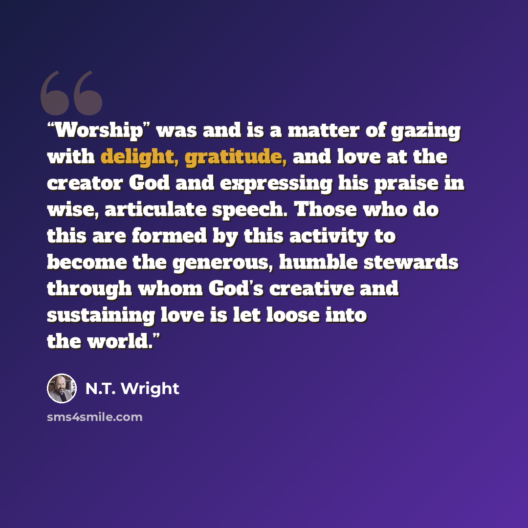 “Worship” was and is a matter of gazing with delight, gratitude, and love at the creator God and expressing his praise in wise, articulate speech. Those who do this are formed by this activity to become the generous, humble stewards through whom God’s creative and sustaining love is let loose into…” quote by N.T. Wright