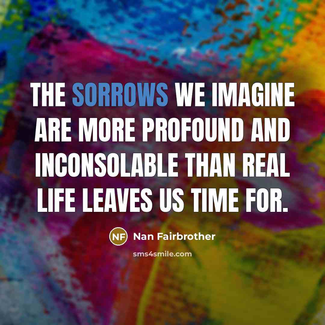 “The sorrows we imagine are more profound and inconsolable than real life leaves us time for.” quote by Nan Fairbrother