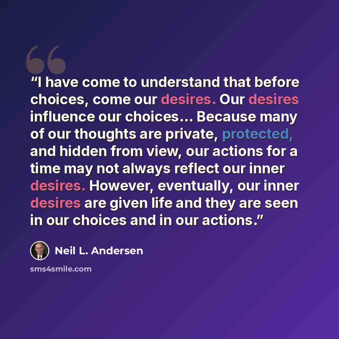“I have come to understand that before choices, come our desires. Our desires influence our choices… Because many of our thoughts are private, protected, and hidden from view, our actions for a time may not always reflect our inner desires. However, eventually, our inner desires are given life and…” quote by Neil L. Andersen