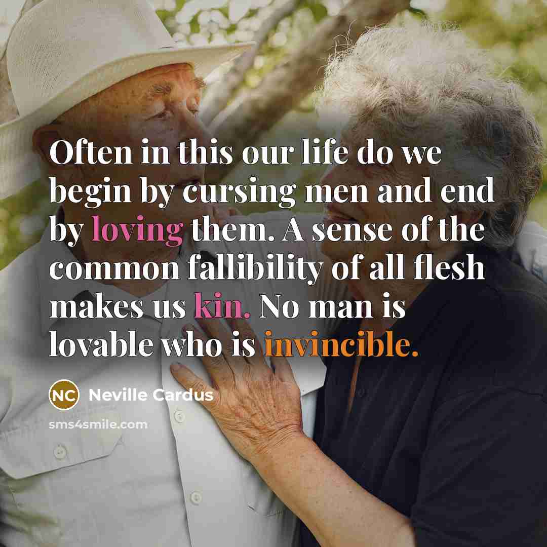 “Often in this our life do we begin by cursing men and end by loving them. A sense of the common fallibility of all flesh makes us kin. No man is lovable who is invincible.” quote by Neville Cardus