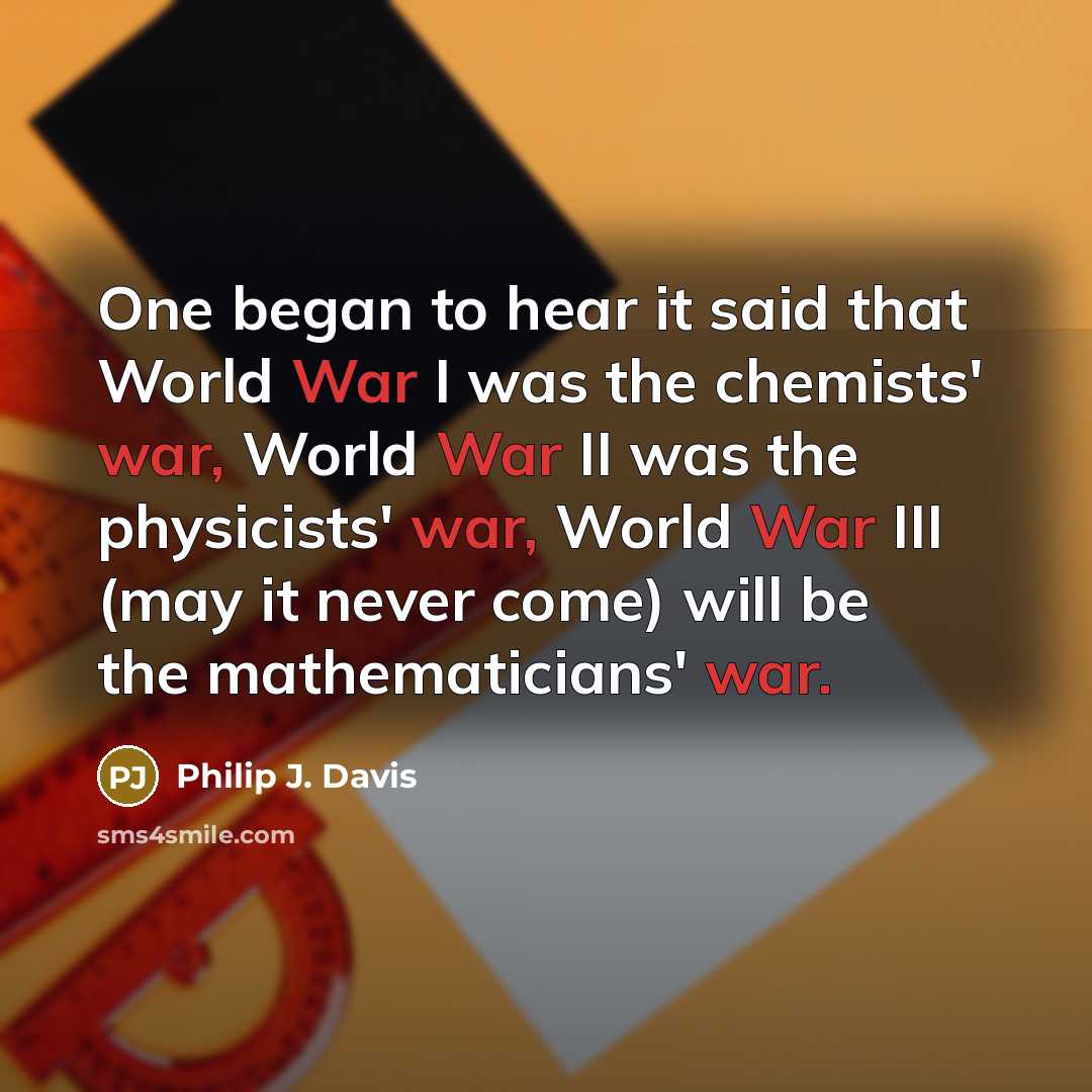 “One began to hear it said that World War I was the chemists' war, World War II was the physicists' war, World War III (may it never come) will be the mathematicians' war.” quote by Philip J. Davis