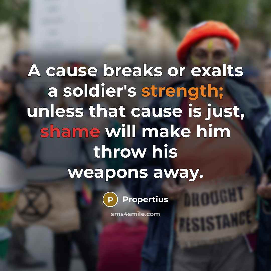 “A cause breaks or exalts a soldier's strength; unless that cause is just, shame will make him throw his weapons away.” quote by Propertius
