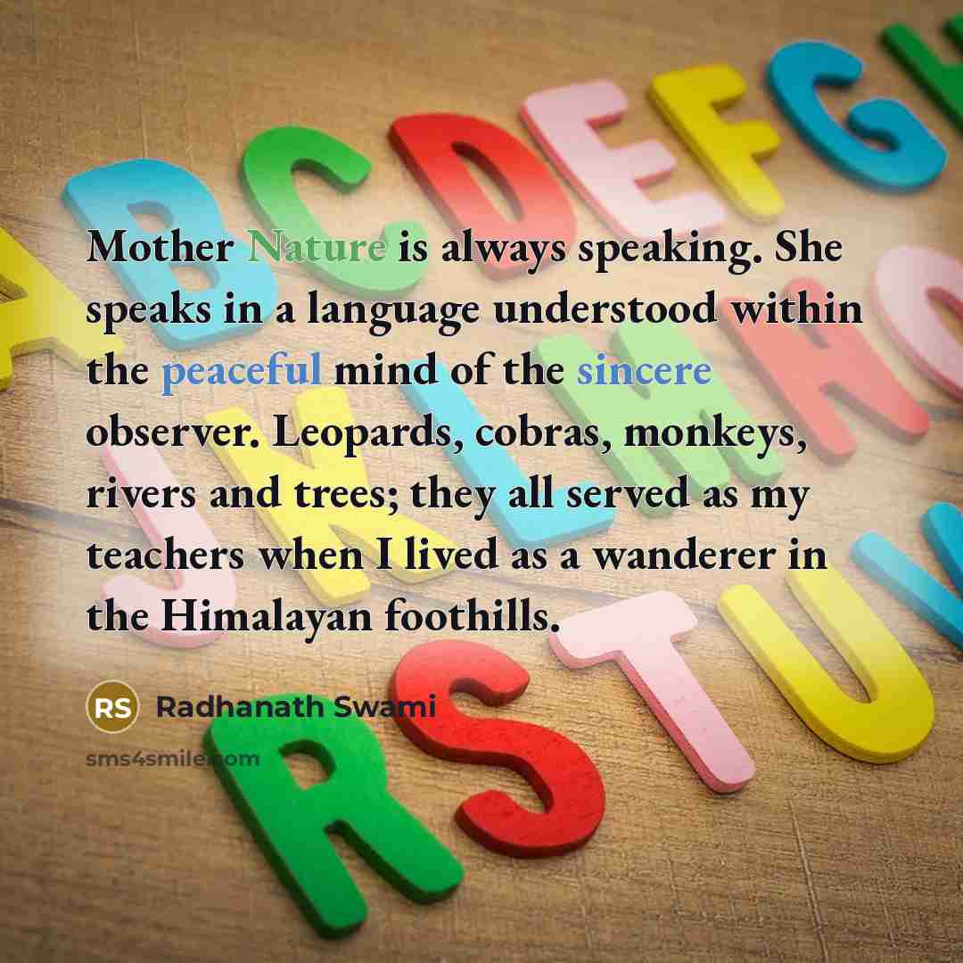 “Mother Nature is always speaking. She speaks in a language understood within the peaceful mind of the sincere observer. Leopards, cobras, monkeys, rivers and trees; they all served as my teachers when I lived as a wanderer in the Himalayan foothills.” quote by Radhanath Swami