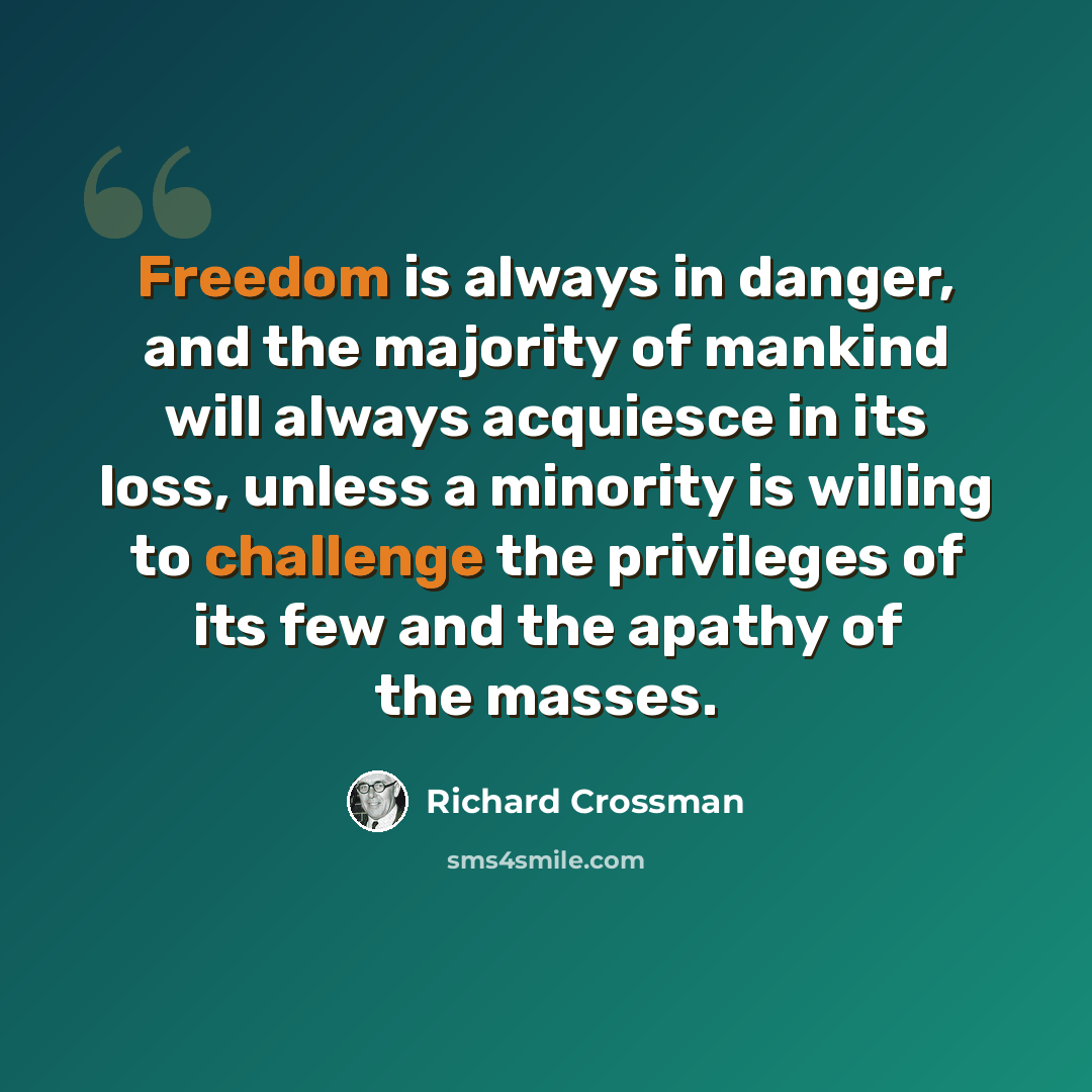 “Freedom is always in danger, and the majority of mankind will always acquiesce in its loss, unless a minority is willing to challenge the privileges of its few and the apathy of the masses.” quote by Richard Crossman