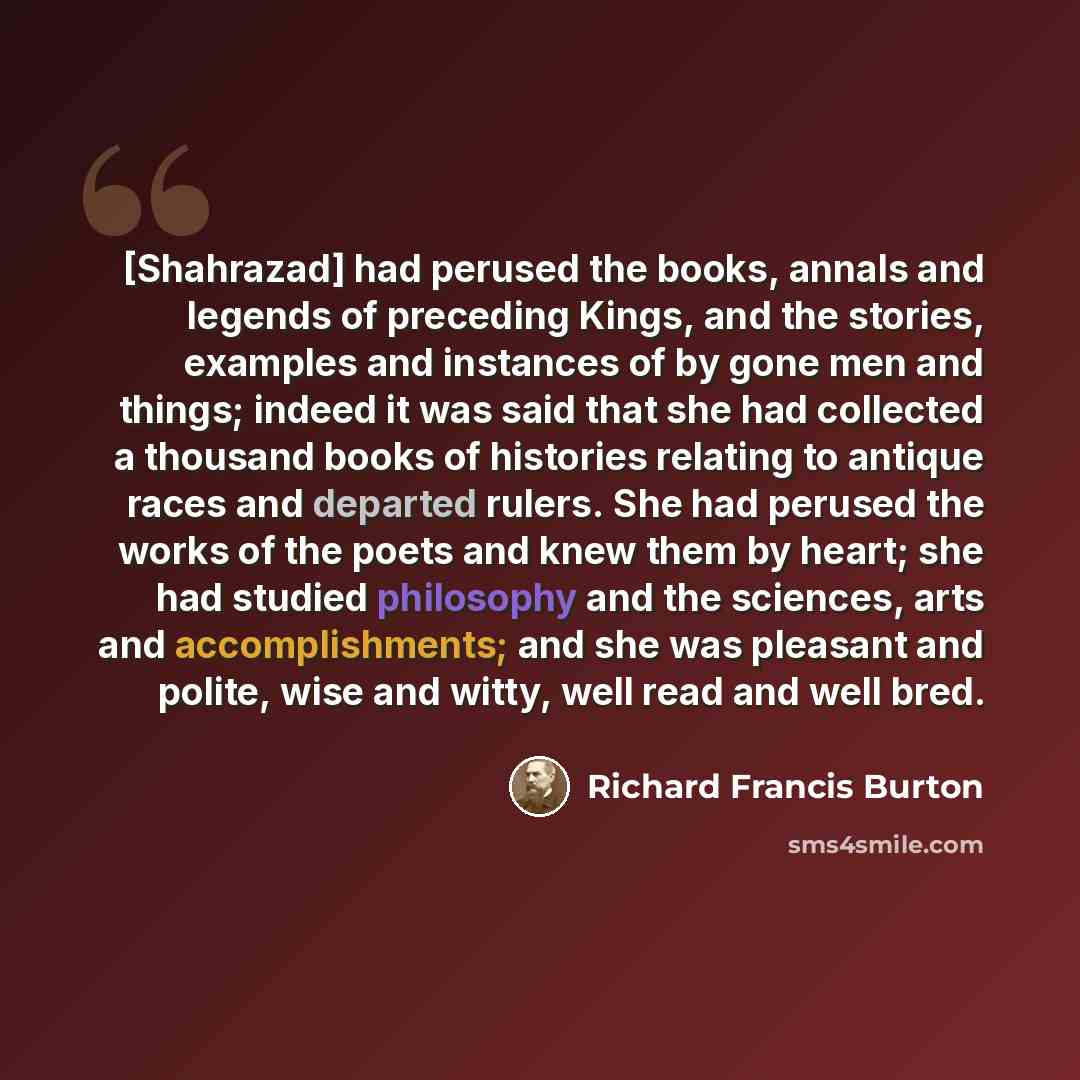 “[Shahrazad] had perused the books, annals and legends of preceding Kings, and the stories, examples and instances of by gone men and things; indeed it was said that she had collected a thousand books of histories relating to antique races and departed rulers. She had perused the works of the poets…” quote by Richard Francis Burton