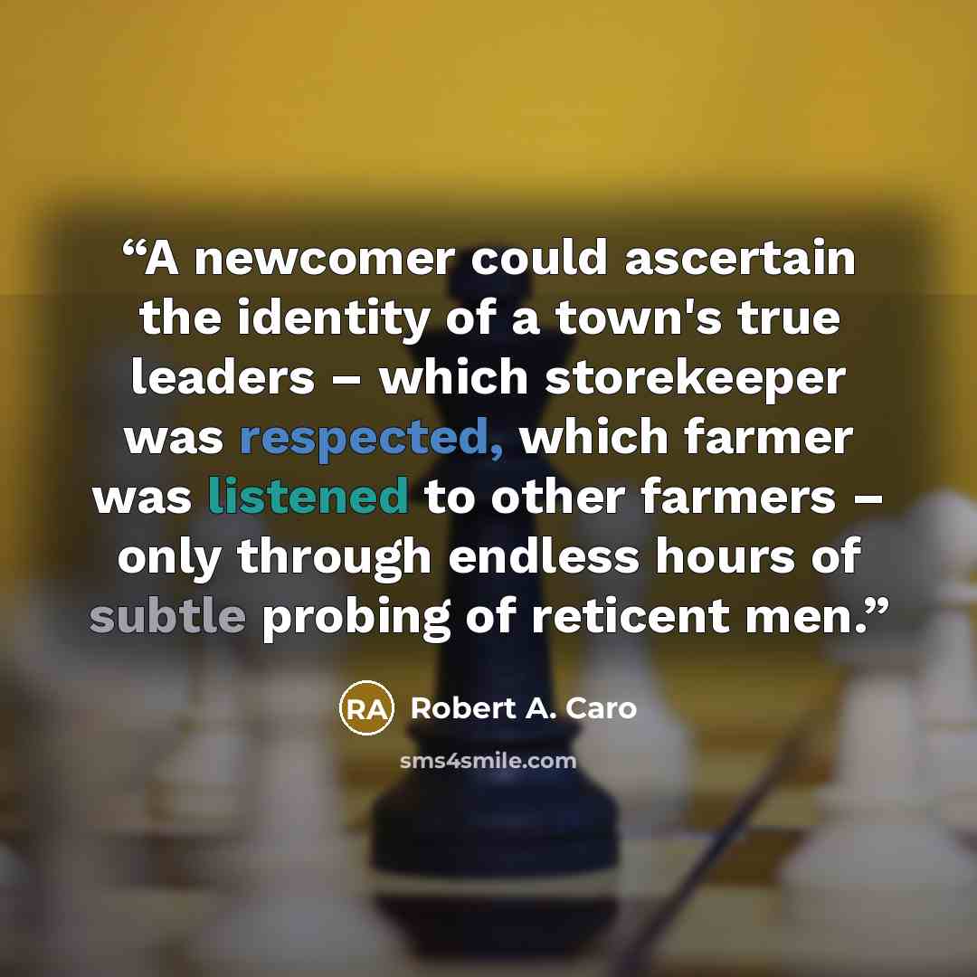 “A newcomer could ascertain the identity of a town's true leaders – which storekeeper was respected, which farmer was listened to other farmers – only through endless hours of subtle probing of reticent men.” quote by Robert A. Caro