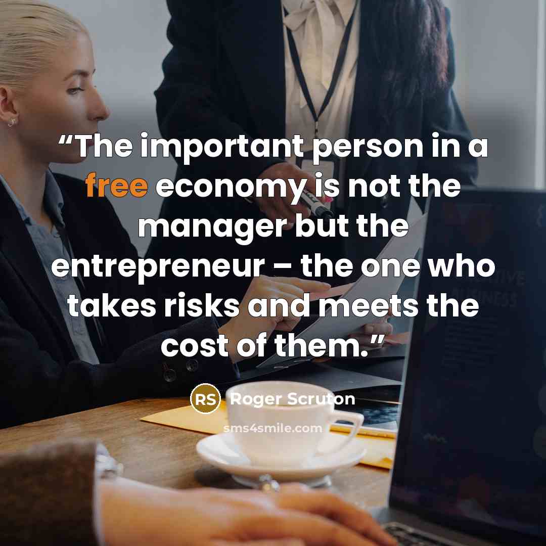 “The important person in a free economy is not the manager but the entrepreneur – the one who takes risks and meets the cost of them.” quote by Roger Scruton