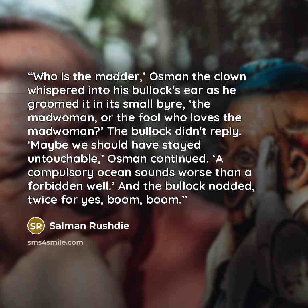 “Who is the madder,’ Osman the clown whispered into his bullock's ear as he groomed it in its small byre, ‘the madwoman, or the fool who loves the madwoman?’ The bullock didn't reply. ‘Maybe we should have stayed untouchable,’ Osman continued. ‘A compulsory ocean sounds worse than a forbidden…” quote by Salman Rushdie