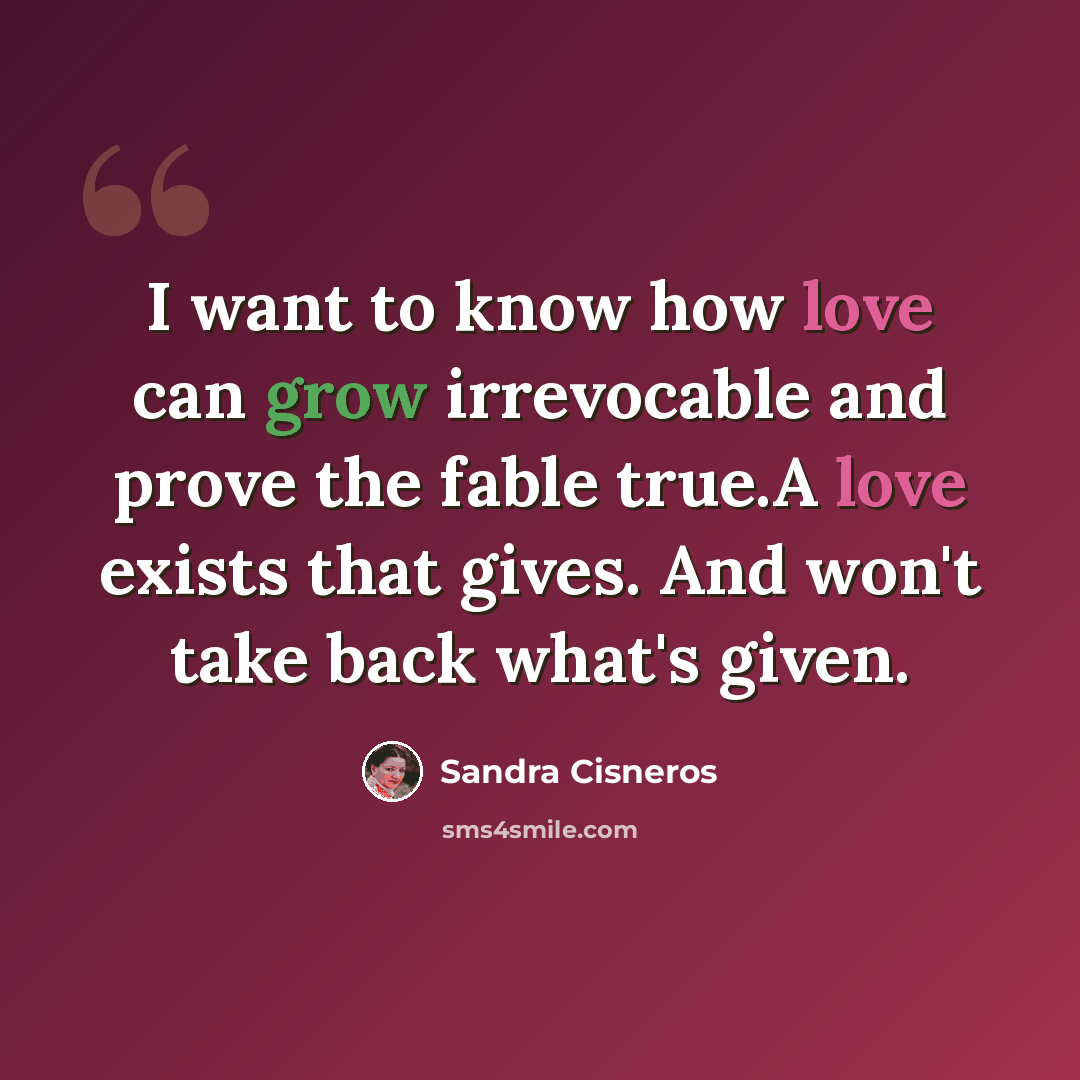 “I want to know how love can grow irrevocable and prove the fable true.A love exists that gives. And won't take back what's given.” quote by Sandra Cisneros