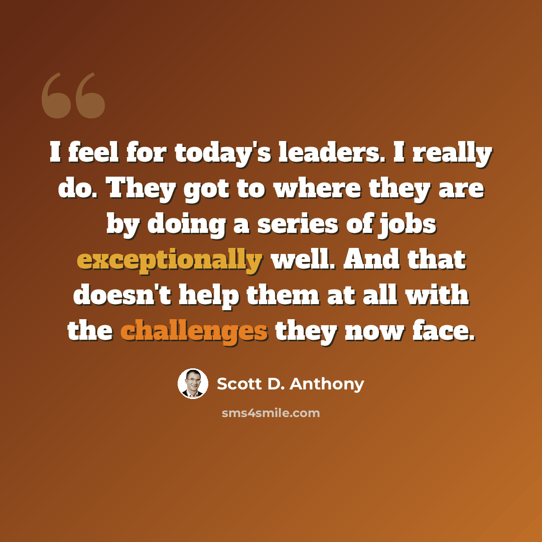 “I feel for today's leaders. I really do. They got to where they are by doing a series of jobs exceptionally well. And that doesn't help them at all with the challenges they now face.” quote by Scott D. Anthony