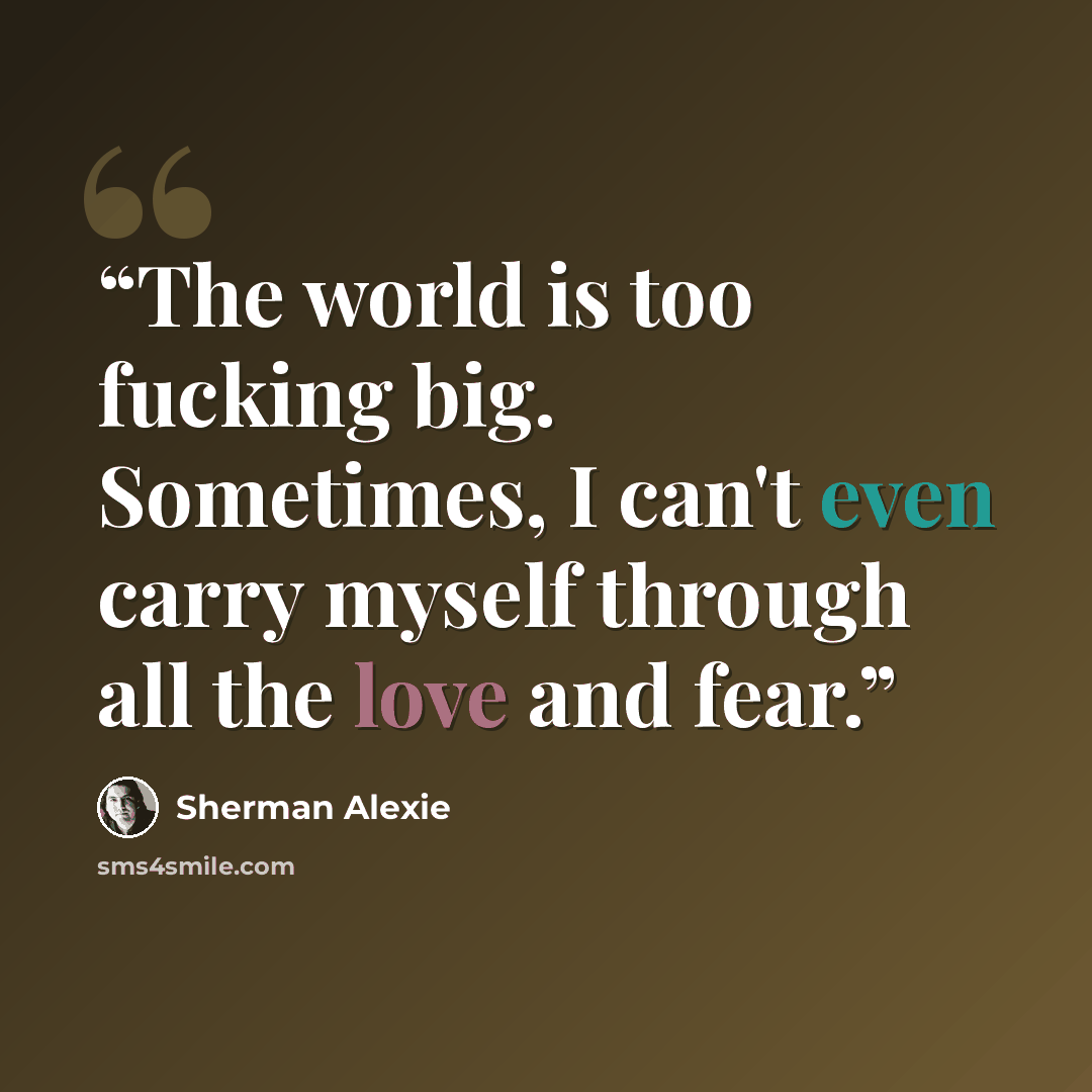 “The world is too fucking big. Sometimes, I can't even carry myself through all the love and fear.” quote by Sherman Alexie