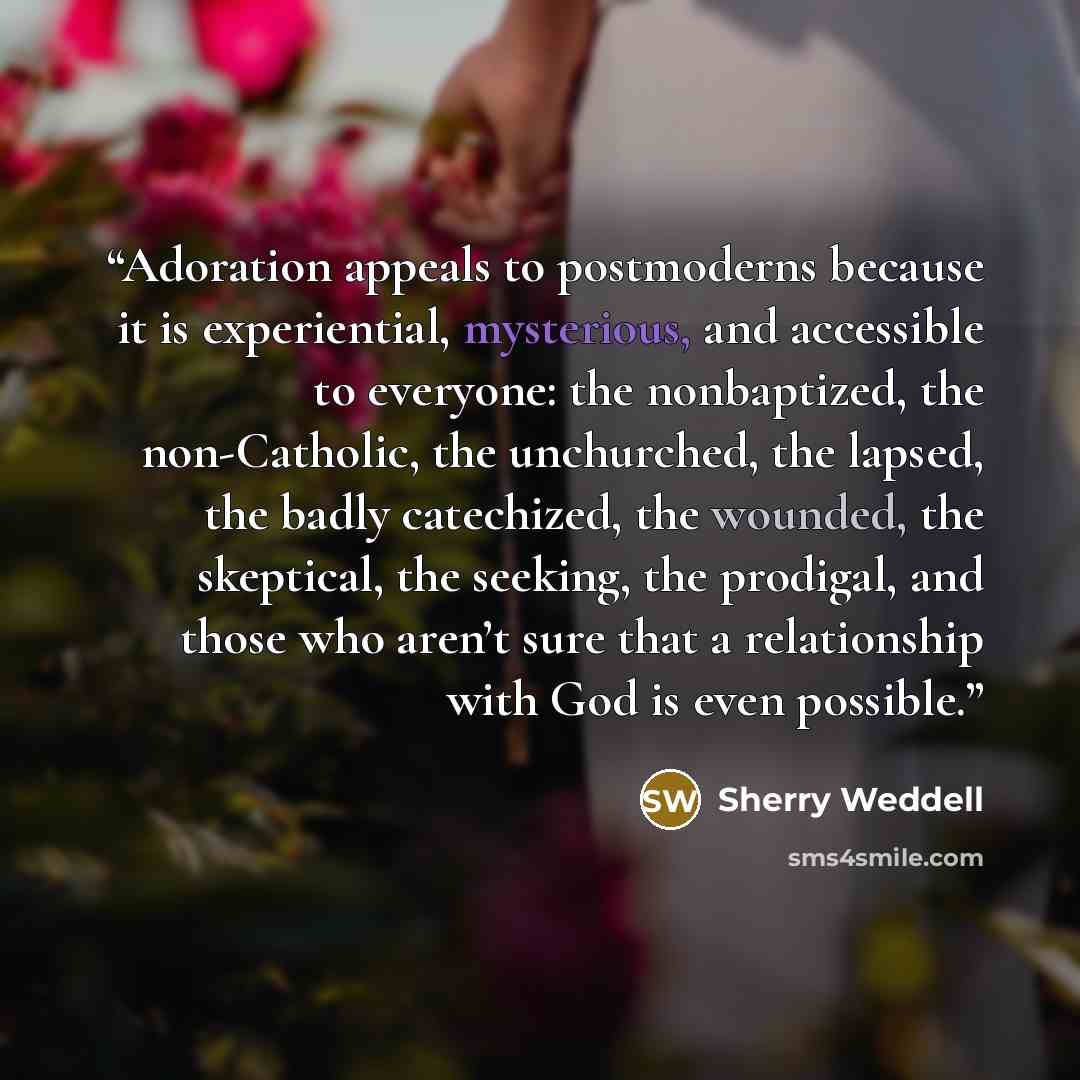 “Adoration appeals to postmoderns because it is experiential, mysterious, and accessible to everyone: the nonbaptized, the non-Catholic, the unchurched, the lapsed, the badly catechized, the wounded, the skeptical, the seeking, the prodigal, and those who aren’t sure that a relationship with God is…” quote by Sherry Weddell
