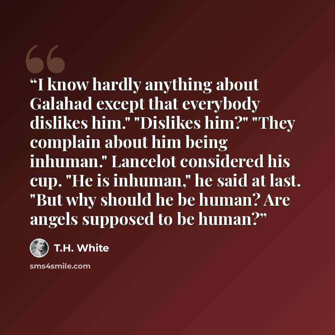 “I know hardly anything about Galahad except that everybody dislikes him." "Dislikes him?" "They complain about him being inhuman." Lancelot considered his cup. "He is inhuman," he said at last. "But why should he be human? Are angels supposed to be human?” quote by T.H. White