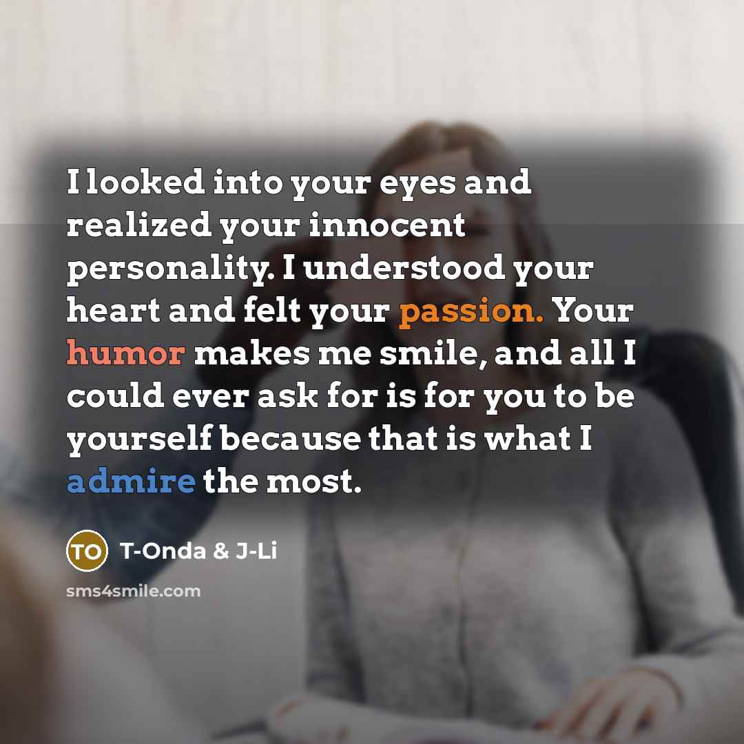 “I looked into your eyes and realized your innocent personality. I understood your heart and felt your passion. Your humor makes me smile, and all I could ever ask for is for you to be yourself because that is what I admire the most.” quote by T-Onda & J-Li