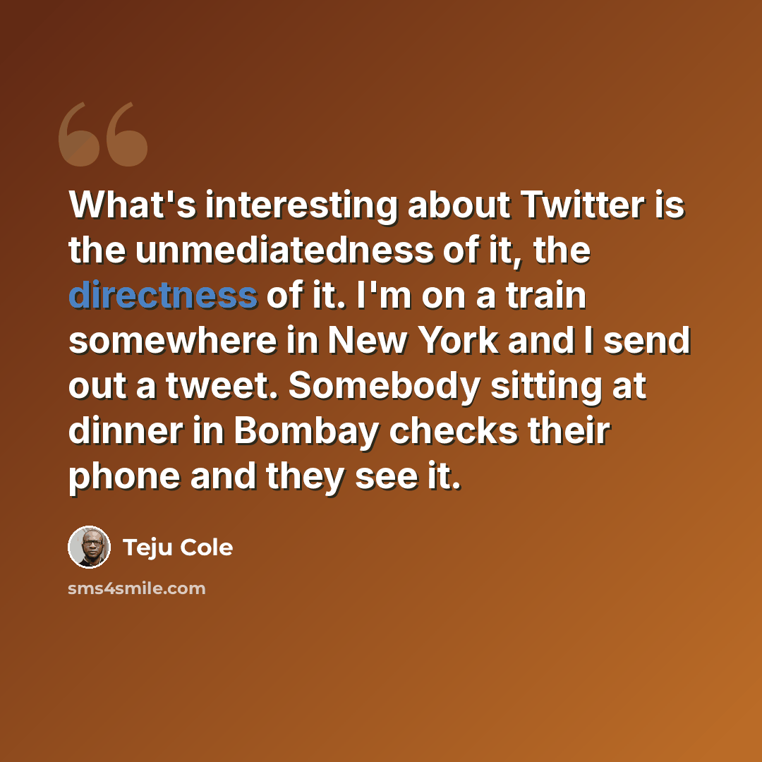 “What's interesting about Twitter is the unmediatedness of it, the directness of it. I'm on a train somewhere in New York and I send out a tweet. Somebody sitting at dinner in Bombay checks their phone and they see it.” quote by Teju Cole