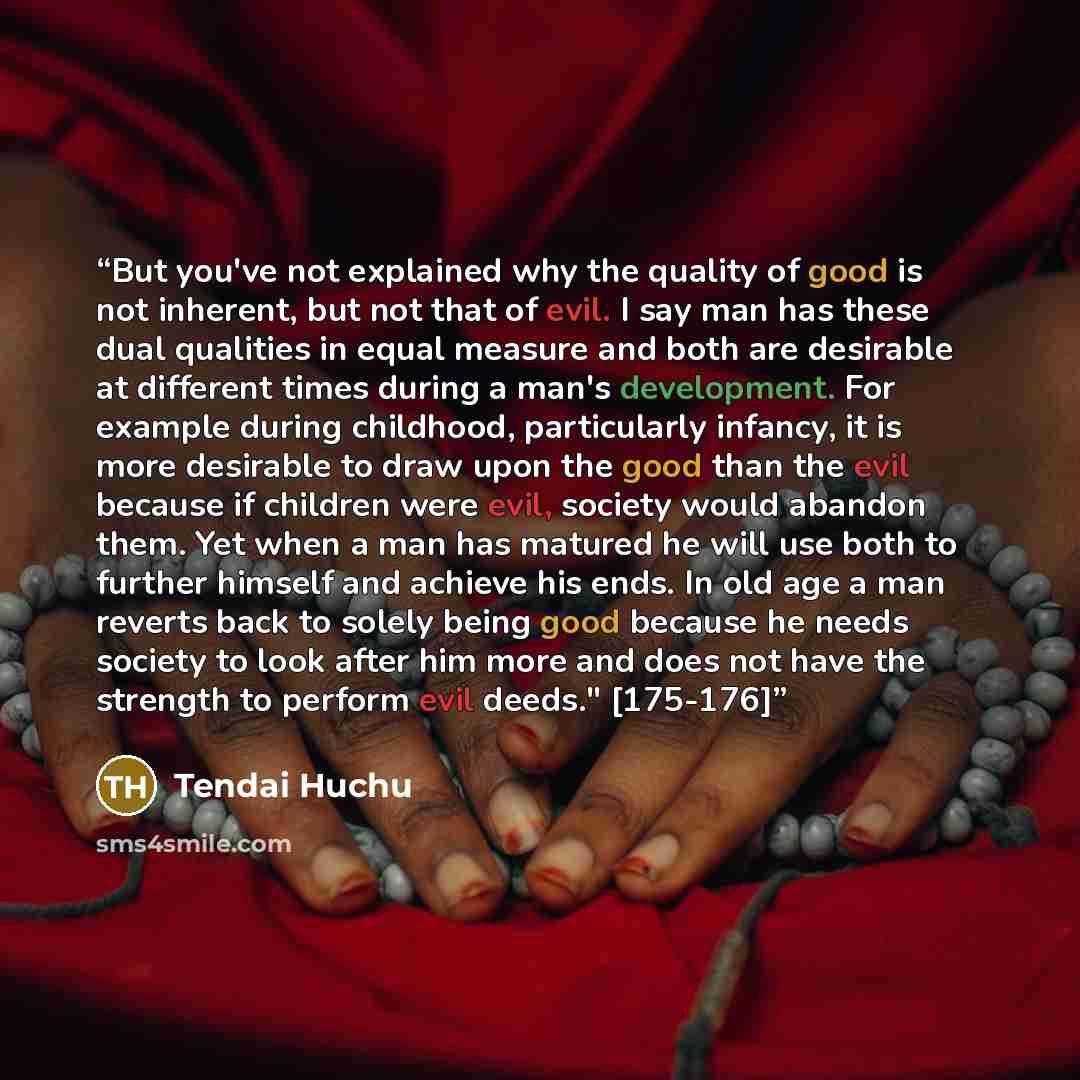 “But you've not explained why the quality of good is not inherent, but not that of evil. I say man has these dual qualities in equal measure and both are desirable at different times during a man's development. For example during childhood, particularly infancy, it is more desirable to draw upon…” quote by Tendai Huchu