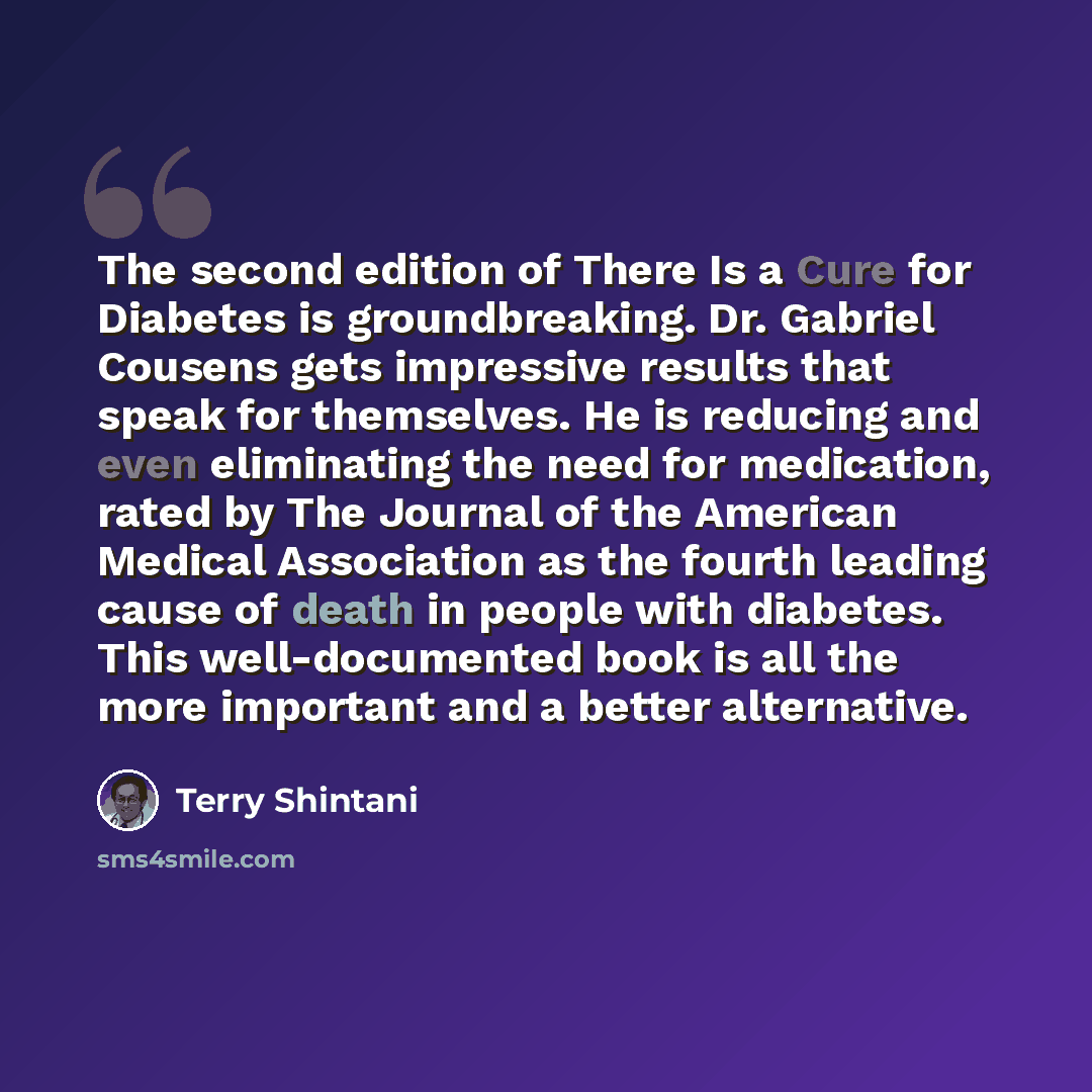 “The second edition of There Is a Cure for Diabetes is groundbreaking. Dr. Gabriel Cousens gets impressive results that speak for themselves. He is reducing and even eliminating the need for medication, rated by The Journal of the American Medical Association as the fourth leading cause of death in…” quote by Terry Shintani