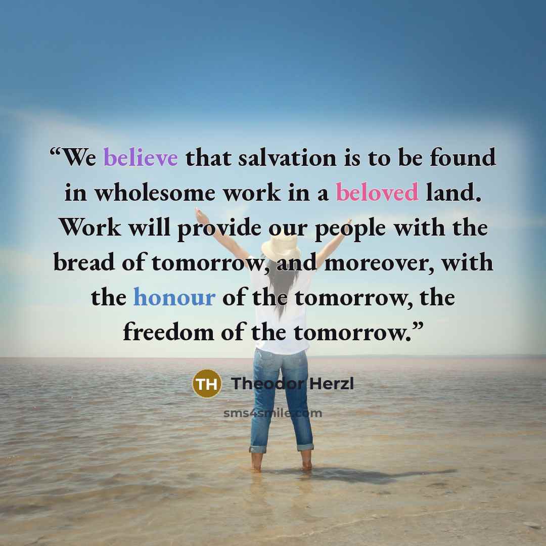 “We believe that salvation is to be found in wholesome work in a beloved land. Work will provide our people with the bread of tomorrow, and moreover, with the honour of the tomorrow, the freedom of the tomorrow.” quote by Theodor Herzl