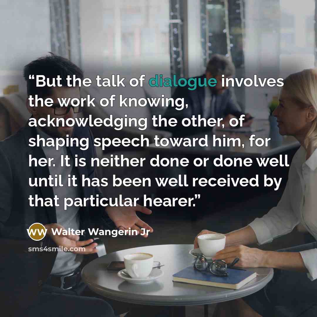 “But the talk of dialogue involves the work of knowing, acknowledging the other, of shaping speech toward him, for her. It is neither done or done well until it has been well received by that particular hearer.” quote by Walter Wangerin Jr