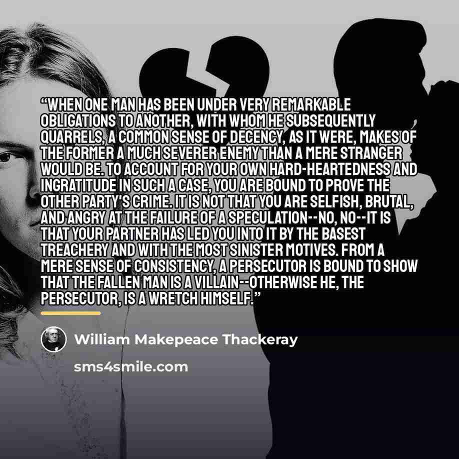 “When one man has been under very remarkable obligations to another, with whom he subsequently quarrels, a common sense of decency, as it were, makes of the former a much severer enemy than a mere stranger would be. To account for your own hard-heartedness and ingratitude in such a case, you are…” quote by William Makepeace Thackeray
