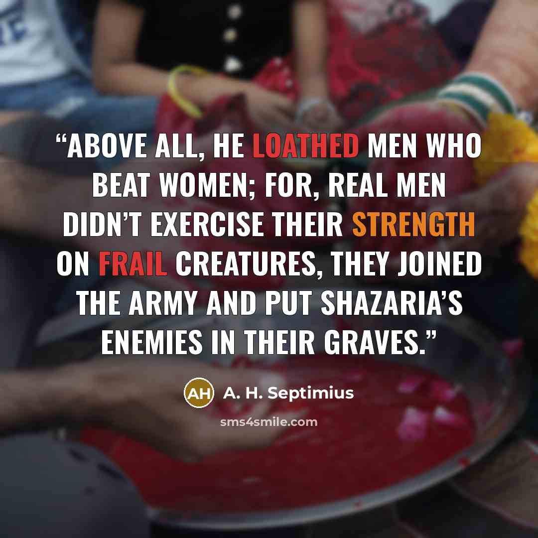 “Above all, he loathed men who beat women; for, real men didn’t exercise their strength on frail creatures, they joined the army and put Shazaria’s enemies in their graves.” quote by A. H. Septimius