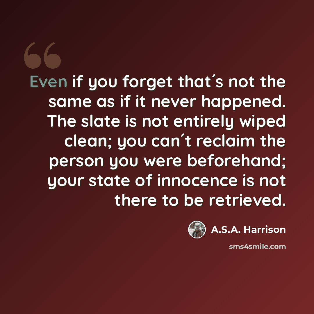 “Even if you forget that´s not the same as if it never happened. The slate is not entirely wiped clean; you can´t reclaim the person you were beforehand; your state of innocence is not there to be retrieved.” quote by A.S.A. Harrison