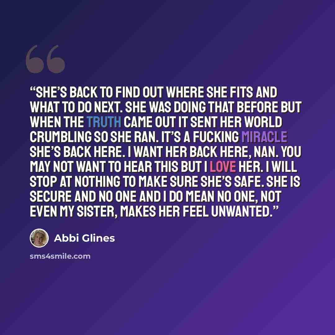 “She’s back to find out where she fits and what to do next. She was doing that before but when the truth came out it sent her world crumbling so she ran. It’s a fucking miracle she’s back here. I want her back here, Nan. You may not want to hear this but I love her. I will stop at nothing to make…” quote by Abbi Glines