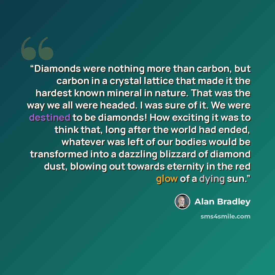 “Diamonds were nothing more than carbon, but carbon in a crystal lattice that made it the hardest known mineral in nature. That was the way we all were headed. I was sure of it. We were destined to be diamonds! How exciting it was to think that, long after the world had ended, whatever was left of…” quote by Alan Bradley