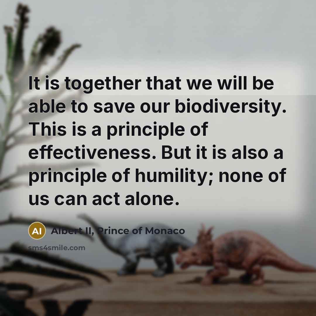 “It is together that we will be able to save our biodiversity. This is a principle of effectiveness. But it is also a principle of humility; none of us can act alone.” quote by Albert II, Prince of Monaco