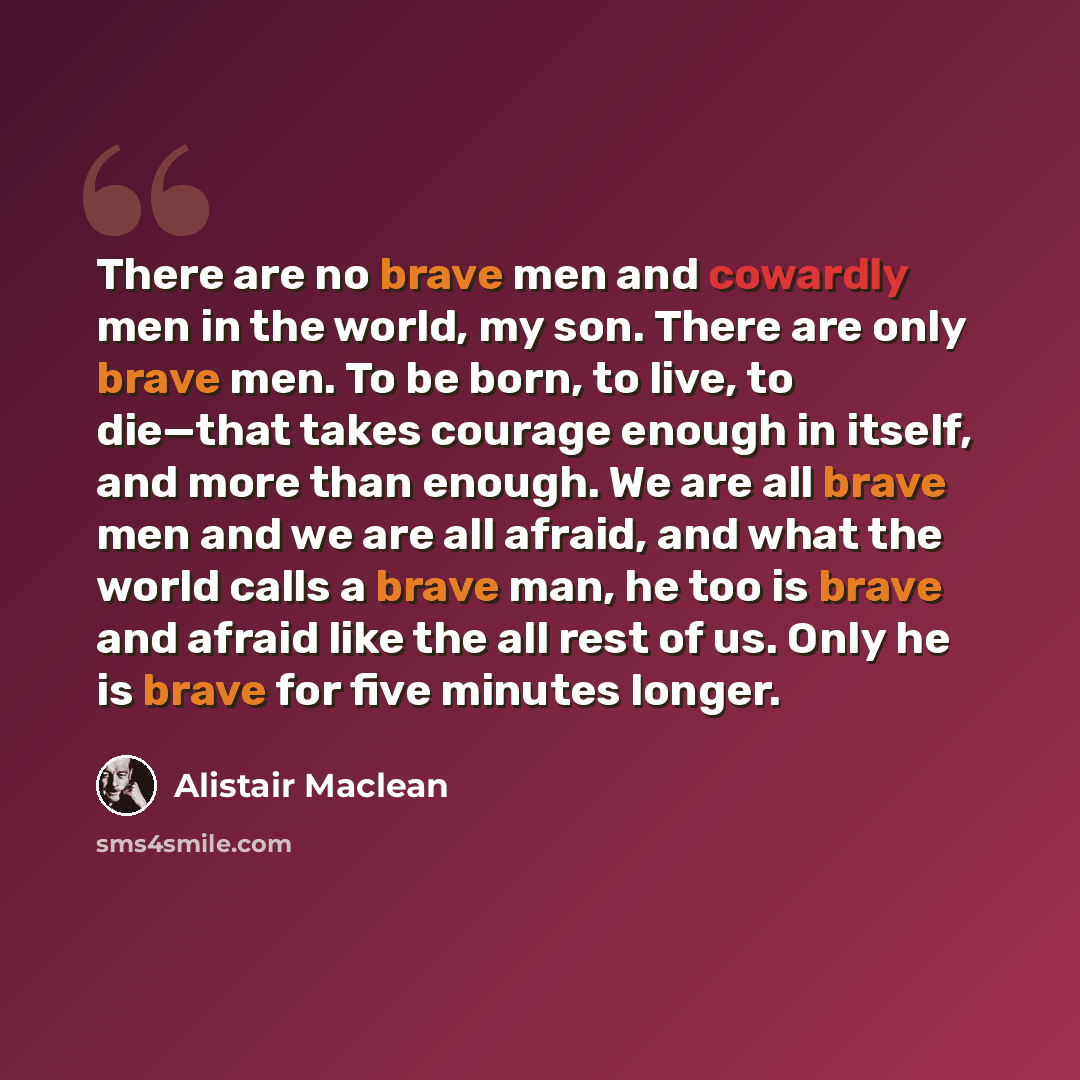 “There are no brave men and cowardly men in the world, my son. There are only brave men. To be born, to live, to die—that takes courage enough in itself, and more than enough. We are all brave men and we are all afraid, and what the world calls a brave man, he too is brave and afraid like the all…” quote by Alistair Maclean