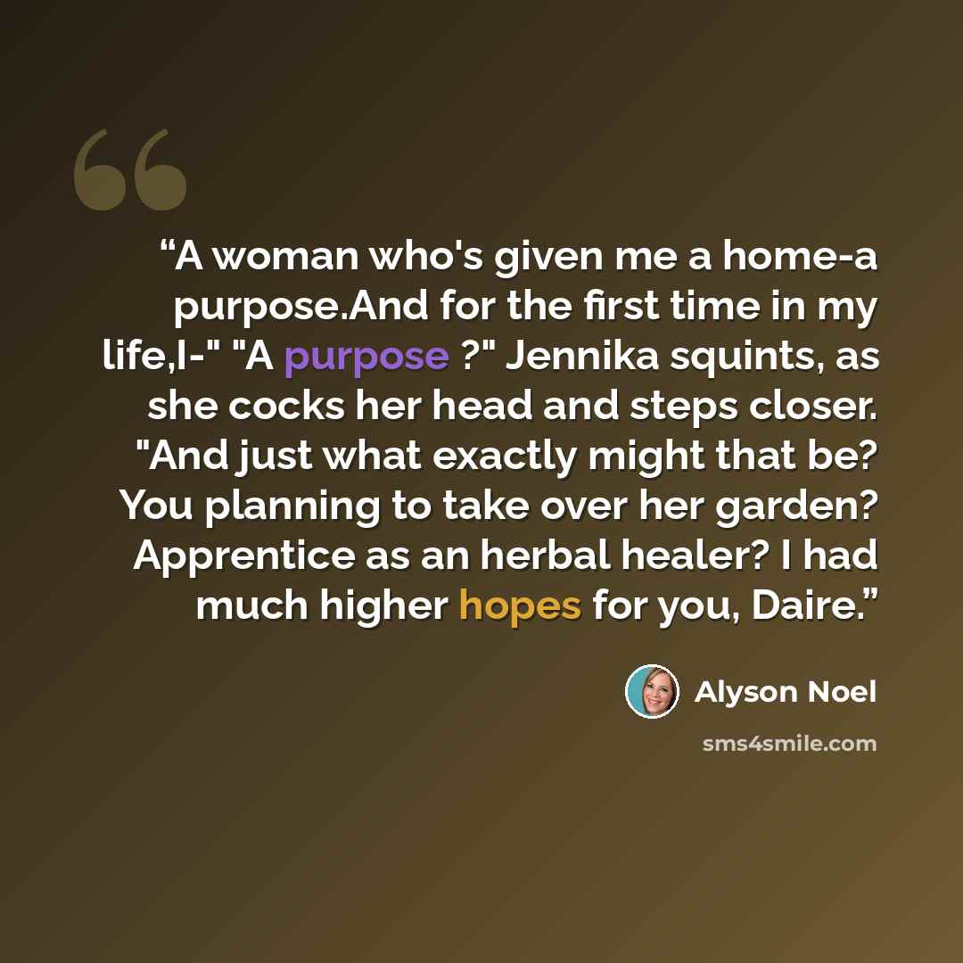 “A woman who's given me a home-a purpose.And for the first time in my life,I-" "A purpose ?" Jennika squints, as she cocks her head and steps closer. "And just what exactly might that be? You planning to take over her garden? Apprentice as an herbal healer? I had much higher hopes for you, Daire.” quote by Alyson Noel